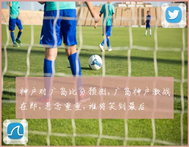 神户对广岛比分预测,广岛神户激战在即,悬念重重,谁将笑到最后